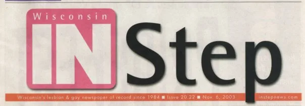Read the History of In Step. Cover Galleries: / Volumes 1 thru 2 (Feb. 1984-Dec. 1985) / Volumes 3 thru 5 (Jan. 1986-Dec. 1988) / Volumes 6 thru 7 (Jan. 1989-Dec. 1990) / Volumes 8 thru 10 (Jan. 1991-Dec. 1993) / Volumes 11 thru 13 (Jan. 1994-Dec. 1996) / Volumes 14 thru 15 (Jan. 1997-Dec. 1998) / Volumes 16 thru 17 (Jan. 1999-Dec. 2000) / Volumes 18 thru 20 (Jan. 2001-Nov. 2003: last issue) / (The following is largely condensed from "the History of InStep" (written by Jamakaya), with information abouts its demise at the very end of this article. See link above for more complete history prior to its demise.) The premiere issue of Wisconsin IN Step, first called WisconsIN Step, rolled off the presses on February 9, 1984. The issue was 48 pages long and five thousand copies were printed in a 5-1/2" x 8-1/2" newsprint format. Until its sudden demise, after several physical transformations but just one major ownership change, Wisconsin IN Step - popularly known through all of its incarnations as just "In Step" - was the longest running, continually published gay and lesbian newspaper in the state. In Step was the brainchild of David Iraci and Ron Geiman, who, after their stints in the Marine Corps and Army in the 1970s, became involved in Milwaukee�s gay community. In the early 1980s, a series of gay papers and entertainment guides started and folded in very short order. Geiman sold ads for two of those publications, Escape and Gay Milwaukee, but local businesses were reluctant to advertise because the owners and publishers were based in Chicago. Geiman became convinced he could win local advertising support for a locally run newspaper, and In Step was born. Geiman soon bought out Iraci, and led In Step as both publisher and editor for 11 years, until health problems forced him to step back in the summer of 1995. The publication he built grew in size, editorial content and stature over those years, and he became one of the most respected leaders in Milwaukee�s, and Wisconsin�s, gay and lesbian community. The growth of In Step mirrored the growth of Wisconsin�s LGBT community. The "Guide" in the first issue of "WisconsIN Step" included just 40 listings, all of them gay bars in Wisconsin or bordering states. By the 1990s, IN Step published between 80-96 pages biweekly and its Guide included hundreds of gay and lesbian-owned bars, restaurants and businesses, political organizations, choruses, churches, sports teams, services and support groups. IN Step has documented the Milwaukee LGBT communities' victories and losses - civil rights laws, Supreme Court decisions, the Gay Games, the Pentagon�s policy, Jeffrey Dahmer�s crimes, Tammy Baldwin�s election to Congress, Stonewall 25, gay bashings, gay weddings and, of course, AIDS. The very first issue in 1984 reported that the Centers for Disease Control counted 3,064 cases of AIDS nationwide, while the toll in Wisconsin at that time was just 24. In May that same year, we reported "AIDS Virus Found," and in January of 1985: "New Blood Test May Limit Spread of AIDS." Advertising and content increased to such an extent that in 1993 Ron Geiman "took the leap," as he says, and expanded In Step�s format. In December of that year, it appeared in an 8-1/2" x 11" standard magazine format, though still on newsprint. And in deference to the more inclusive spirit among gays and lesbians, it was dubbed "In Step: Wisconsin�s LesBiGay Magazine." But further changes were on the way. When Geiman became ill in 1995, Jamakaya served as editor for an interim period until the paper was sold. In April of 1996, William Attewell and Jorge Cabal purchased In Step. Attewell ran Wells Ink, an ad agency which specialized in the gay and lesbian market. He was also the elusive W.W. Wells III, author of "Juicy Bits." His partner in life and business, Jorge Cabal, was a noted portrait photographer. Together, they had begun publishing a gay magazine, Q�Voice, in October, 1995. Upon taking the reins at In Step, Attewell and Cabal redesigned the magazine to make it more reader-friendly, but promised to retain its most popular features to insure continuity. They thanked advertisers, subscribers and readers for keeping faith, and added: "We'd like to express our commitment to Wisconsin's LesBiGay Community. In Step Magazine will remain your comprehensive news, information and entertainment resource." In May of 1997, the annual Pride issue was published in a new format - a tabloid-size newsprint edition with a banner reading: "In Step Newsmagazine." Then, in August of 1998, Q-Voice was merged into In Step, with the letter "Q" retained to mark the paper's arts and entertainment section. In November of 1998, In Step began bearing the subtitle "Wisconsin's LGBT Community Newspaper." A final transformation took place in January of 2000, with a bold new logo that reaffirmed the paper's geographic market while honoring its roots: "Wisconsin IN Step." In Step's last issue was dated November 20, 2003- although at the time no one knew there was to be no next issue. Contributing staff had even been preparing articles for the next issue that never came about. The publisher is reported to have lost interest in the paper and it became more of a chore than a pleasure or passion. Although a last "wrap up" issue was promised, none ever appeared.